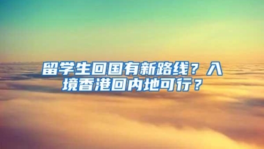 留学生回国有新路线？入境香港回内地可行？