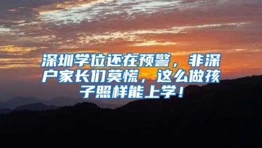 深圳学位还在预警，非深户家长们莫慌，这么做孩子照样能上学！