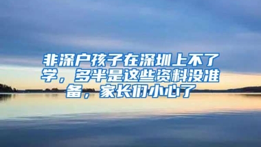 非深户孩子在深圳上不了学，多半是这些资料没准备，家长们小心了