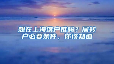 想在上海落户难吗？居转户必要条件，你该知道