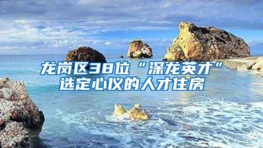 龙岗区38位“深龙英才”选定心仪的人才住房