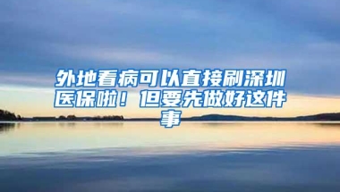 外地看病可以直接刷深圳医保啦！但要先做好这件事