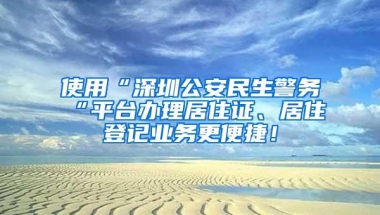使用“深圳公安民生警务“平台办理居住证、居住登记业务更便捷！