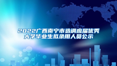 2022广西南宁市选调应届优秀大学毕业生拟录用人员公示