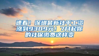速看！深圳最新社平工资涨到9309元！7月起你的社保缴费这样变