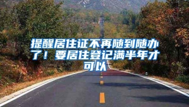提醒居住证不再随到随办了！要居住登记满半年才可以