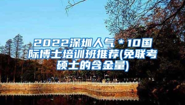 2022深圳人气＊10国际博士培训班推荐(免联考硕士的含金量)