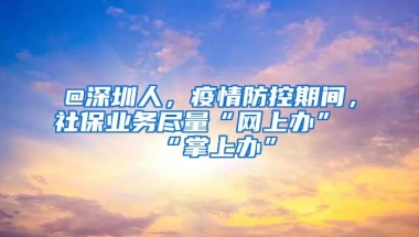 @深圳人，疫情防控期间，社保业务尽量“网上办”“掌上办”
