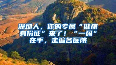 深圳人，你的专属“健康身份证”来了！“一码”在手，走遍各医院