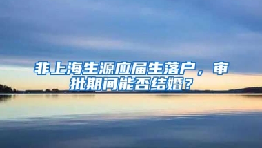 非上海生源应届生落户，审批期间能否结婚？