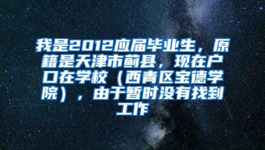 我是2012应届毕业生，原籍是天津市蓟县，现在户口在学校（西青区宝德学院），由于暂时没有找到工作