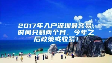 2017年入户深圳最容易，时间只剩两个月，今年之后政策或收紧！
