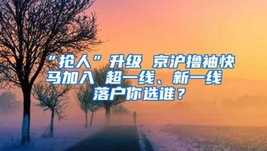 “抢人”升级 京沪撸袖快马加入 超一线、新一线 落户你选谁？