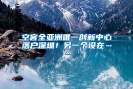 空客全亚洲唯一创新中心落户深圳！另一个设在……