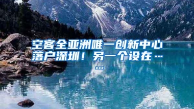 空客全亚洲唯一创新中心落户深圳！另一个设在……