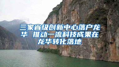 三家省级创新中心落户龙华 推动一流科技成果在龙华转化落地