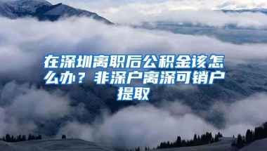 在深圳离职后公积金该怎么办？非深户离深可销户提取
