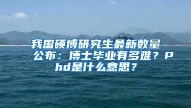 我国硕博研究生最新数量公布：博士毕业有多难？Phd是什么意思？