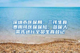 深圳市医保局：三孩生育费用可医保保险，参保人需先进行全员生育登记