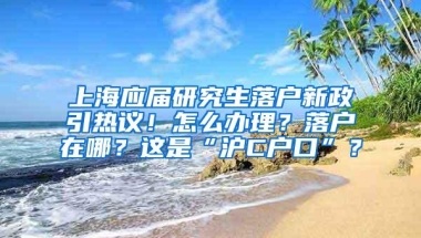 上海应届研究生落户新政引热议！怎么办理？落户在哪？这是“沪C户口”？
