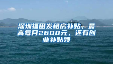 深圳福田发租房补贴，最高每月2600元，还有创业补贴领