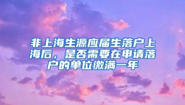 非上海生源应届生落户上海后，是否需要在申请落户的单位缴满一年