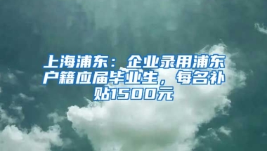 上海浦东：企业录用浦东户籍应届毕业生，每名补贴1500元