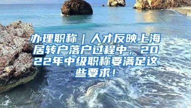 办理职称｜人才反映上海居转户落户过程中，2022年中级职称要满足这些要求！
