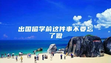 出国留学前这件事不要忘了做