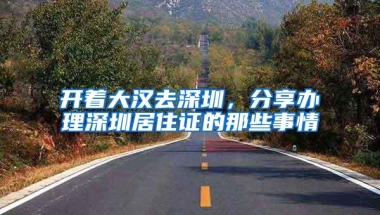 开着大汉去深圳，分享办理深圳居住证的那些事情