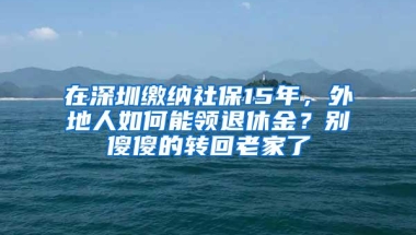 在深圳缴纳社保15年，外地人如何能领退休金？别傻傻的转回老家了