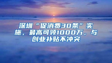 深圳“促消费30条”实施，最高可领1000万，与创业补贴不冲突