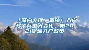 「深户办理」重磅！入户政策有重大变化，附2021深圳入户政策