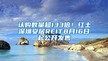 认购数量超133倍！红土深圳安居REIT8月16日起公开发售