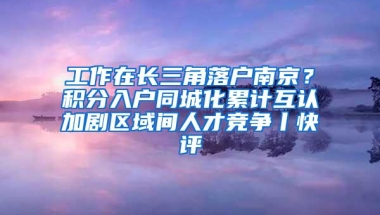 工作在长三角落户南京？积分入户同城化累计互认加剧区域间人才竞争丨快评