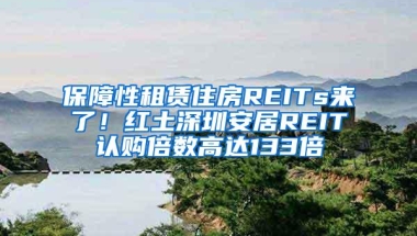 保障性租赁住房REITs来了！红土深圳安居REIT认购倍数高达133倍
