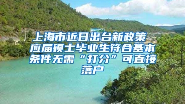 上海市近日出台新政策 应届硕士毕业生符合基本条件无需“打分”可直接落户
