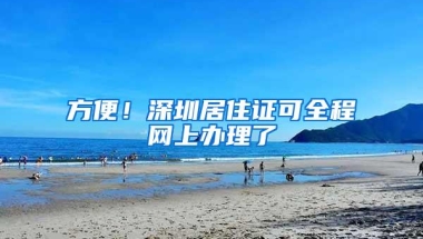 方便！深圳居住证可全程网上办理了