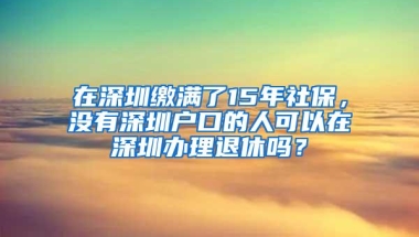在深圳缴满了15年社保，没有深圳户口的人可以在深圳办理退休吗？
