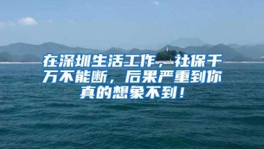 在深圳生活工作，社保千万不能断，后果严重到你真的想象不到！