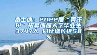 富士康：2022届“菁干班”招募应届大学毕业生3747人 同比增长近50%