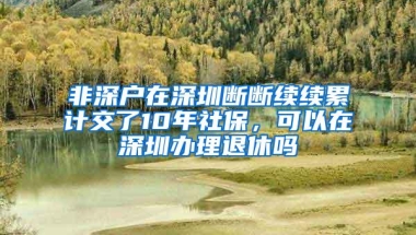 非深户在深圳断断续续累计交了10年社保，可以在深圳办理退休吗