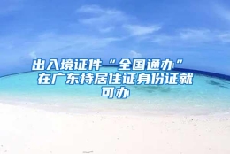 出入境证件“全国通办” 在广东持居住证身份证就可办