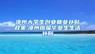 漳州大学生创业就业补贴政策,漳州应届毕业生生活补贴