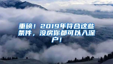 重磅！2019年符合这些条件，没房你都可以入深户！