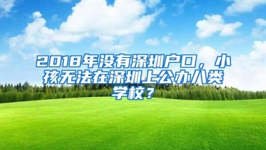 2018年没有深圳户口，小孩无法在深圳上公办八类学校？