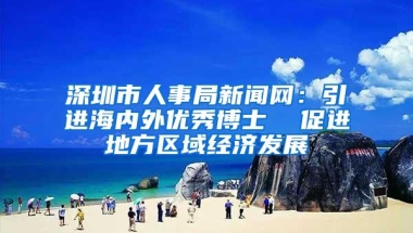 深圳市人事局新闻网：引进海内外优秀博士  促进地方区域经济发展