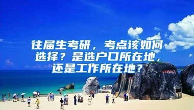 往届生考研，考点该如何选择？是选户口所在地，还是工作所在地？