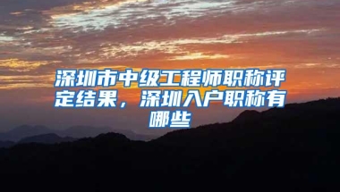 深圳市中级工程师职称评定结果，深圳入户职称有哪些