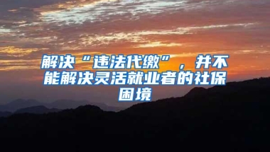 解决“违法代缴”，并不能解决灵活就业者的社保困境